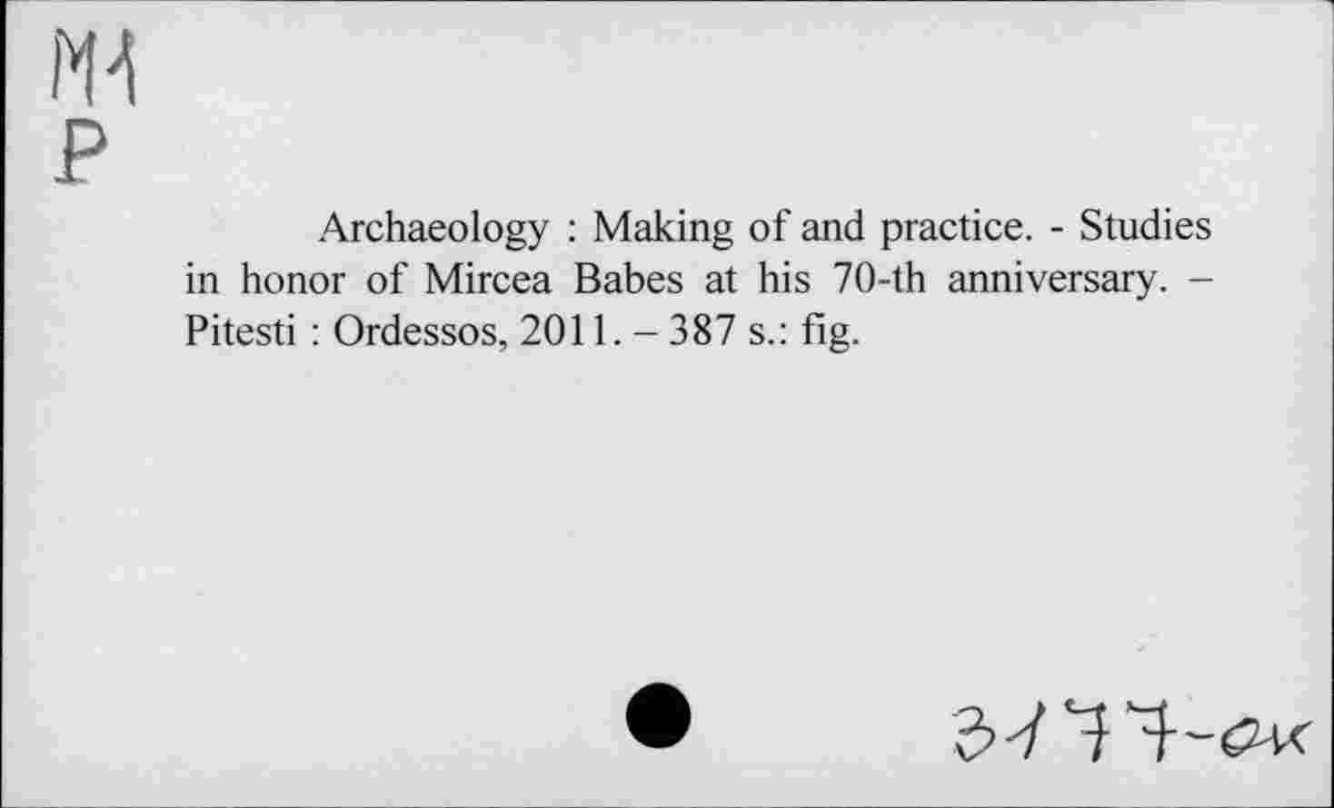 ﻿Archaeology : Making of and practice. - Studies in honor of Mircea Babes at his 70-th anniversary. -Pitesti : Ordessos, 2011.- 387 s.: fig.